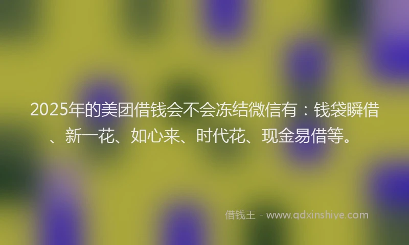 2025年的美团借钱会不会冻结微信有：钱袋瞬借、新一花、如心来、时代花、现金易借等。