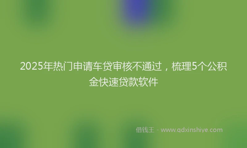 2025年热门申请车贷审核不通过，梳理5个公积金快速贷款软件
