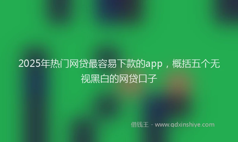 2025年热门网贷最容易下款的app，概括五个无视黑白的网贷口子