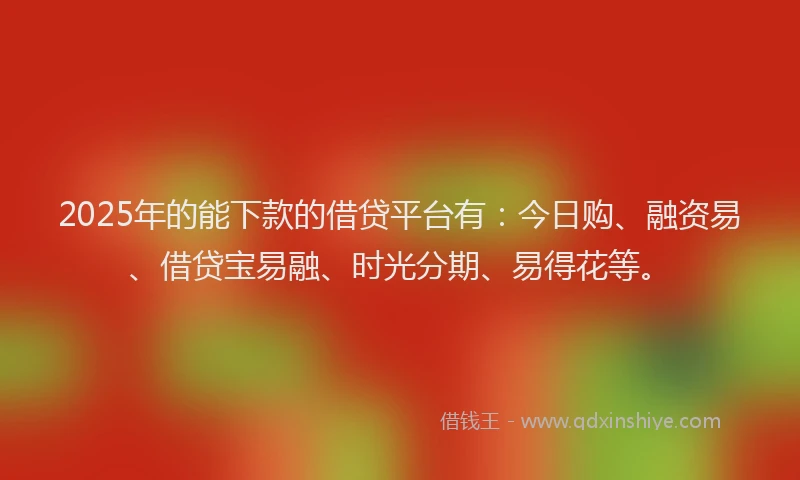 2025年的能下款的借贷平台有：今日购、融资易、借贷宝易融、时光分期、易得花等。