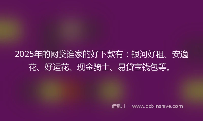 2025年的网贷谁家的好下款有：银河好租、安逸花、好运花、现金骑士、易贷宝钱包等。