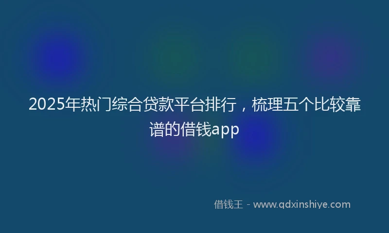 2025年热门综合贷款平台排行，梳理五个比较靠谱的借钱app
