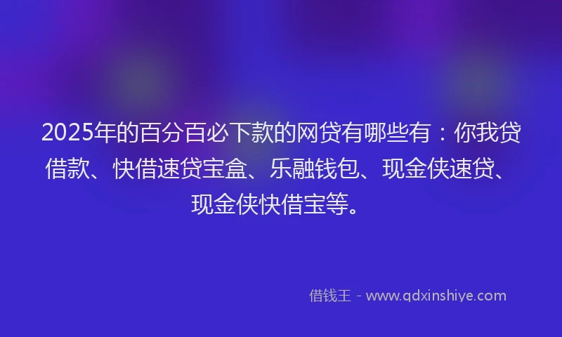 2025年的百分百必下款的网贷有哪些有：你我贷借款、快借速贷宝盒、乐融钱包、现金侠速贷、现金侠快借宝等。
