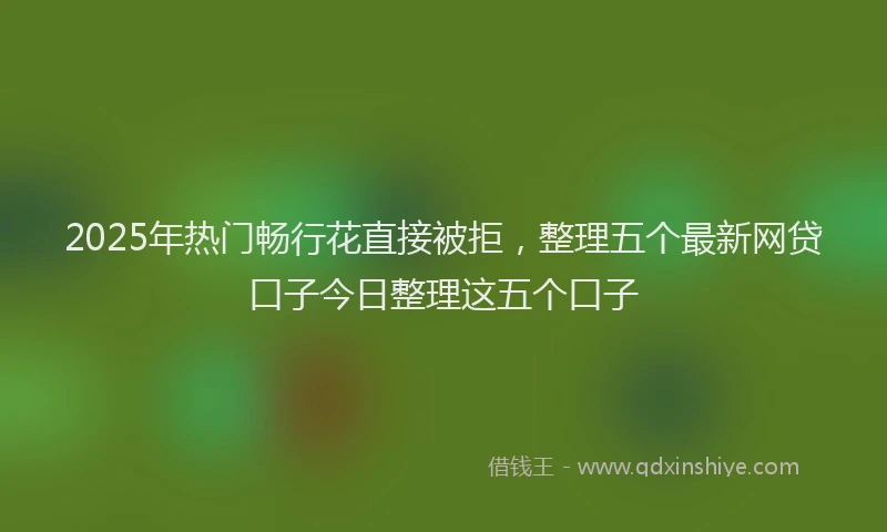 2025年热门畅行花直接被拒，整理五个最新网贷口子今日整理这五个口子