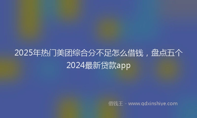 2025年热门美团综合分不足怎么借钱，盘点五个2024最新贷款app