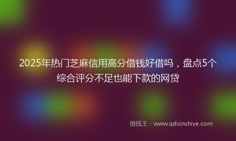 2025年热门芝麻信用高分借钱好借吗，盘点5个综合评分不足也能下款的网贷