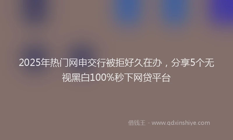 2025年热门网申交行被拒好久在办，分享5个无视黑白100%秒下网贷平台