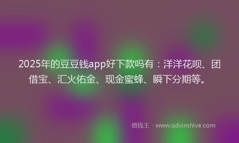 2025年的豆豆钱app好下款吗有：洋洋花呗、团借宝、汇火佑金、现金蜜蜂、瞬下分期等。