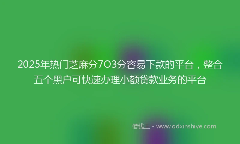 2025年热门芝麻分7O3分容易下款的平台，整合五个黑户可快速办理小额贷款业务的平台