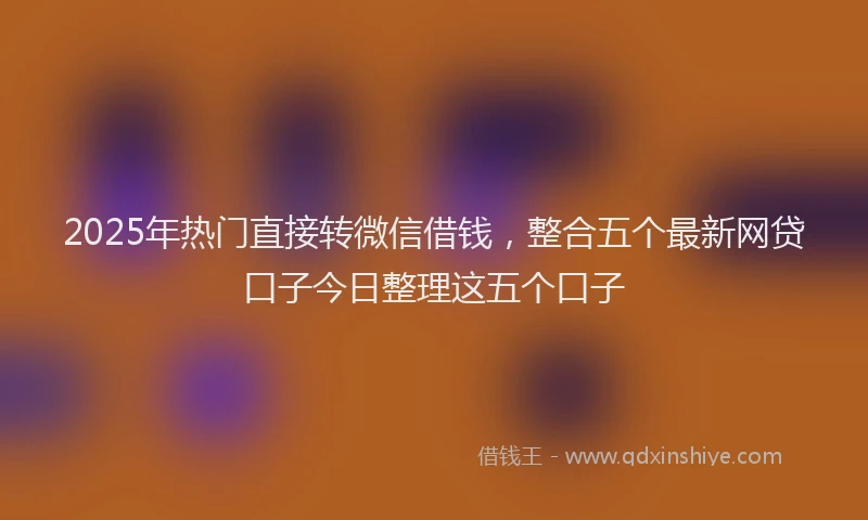 2025年热门直接转微信借钱，整合五个最新网贷口子今日整理这五个口子