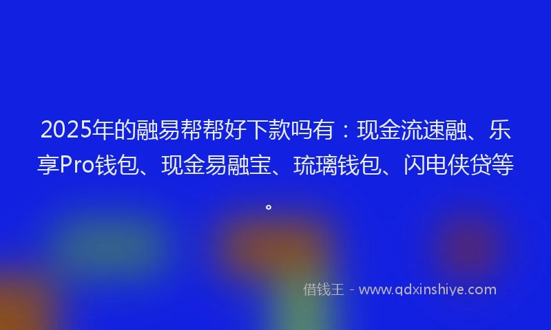 2025年的融易帮帮好下款吗有：现金流速融、乐享Pro钱包、现金易融宝、琉璃钱包、闪电侠贷等。