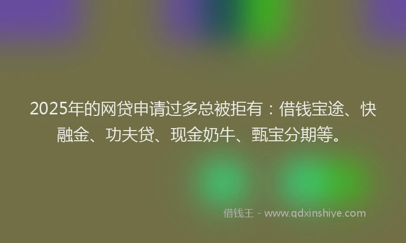 2025年的网贷申请过多总被拒有：借钱宝途、快融金、功夫贷、现金奶牛、甄宝分期等。