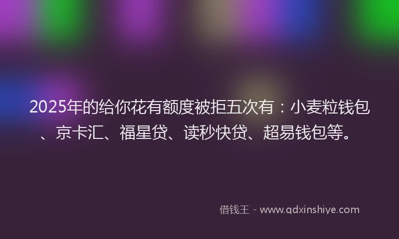 2025年的给你花有额度被拒五次有：小麦粒钱包、京卡汇、福星贷、读秒快贷、超易钱包等。