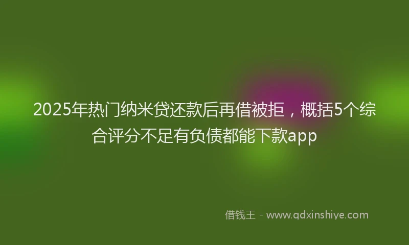 2025年热门纳米贷还款后再借被拒，概括5个综合评分不足有负债都能下款app