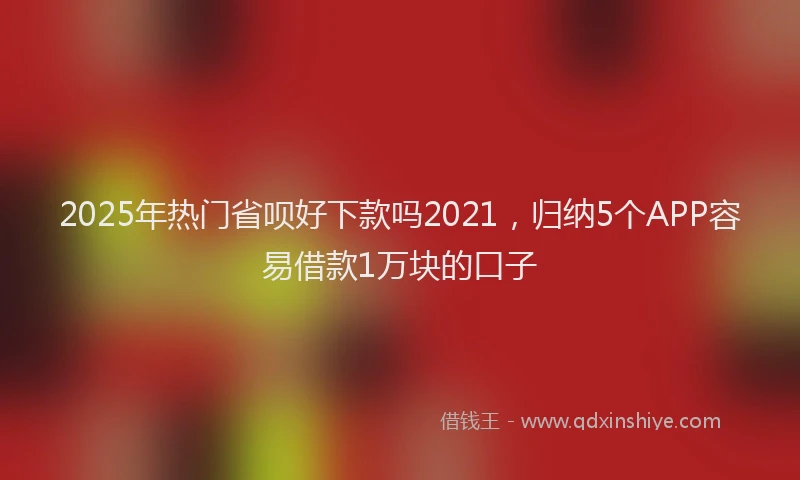 2025年热门省呗好下款吗2021，归纳5个APP容易借款1万块的口子