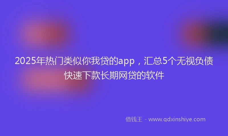 2025年热门类似你我贷的app，汇总5个无视负债快速下款长期网贷的软件