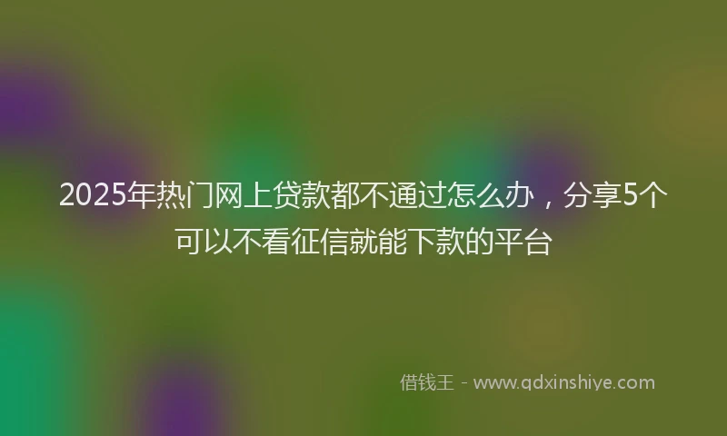 2025年热门网上贷款都不通过怎么办，分享5个可以不看征信就能下款的平台