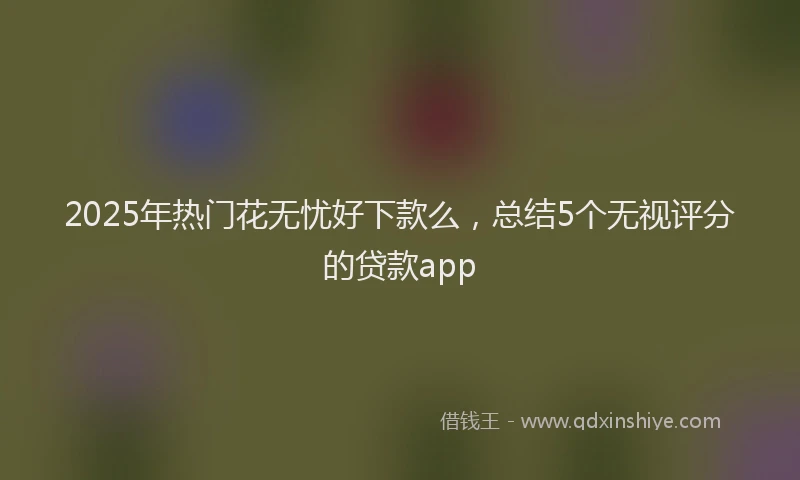 2025年热门花无忧好下款么，总结5个无视评分的贷款app