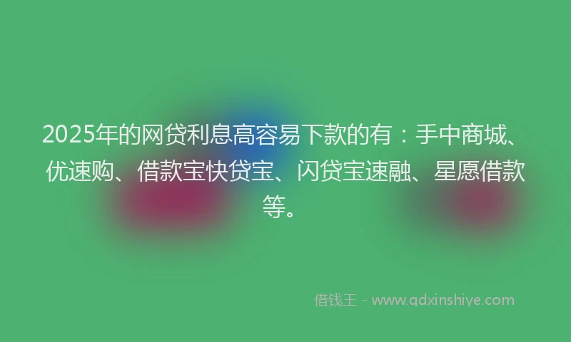 2025年的网贷利息高容易下款的有：手中商城、优速购、借款宝快贷宝、闪贷宝速融、星愿借款等。