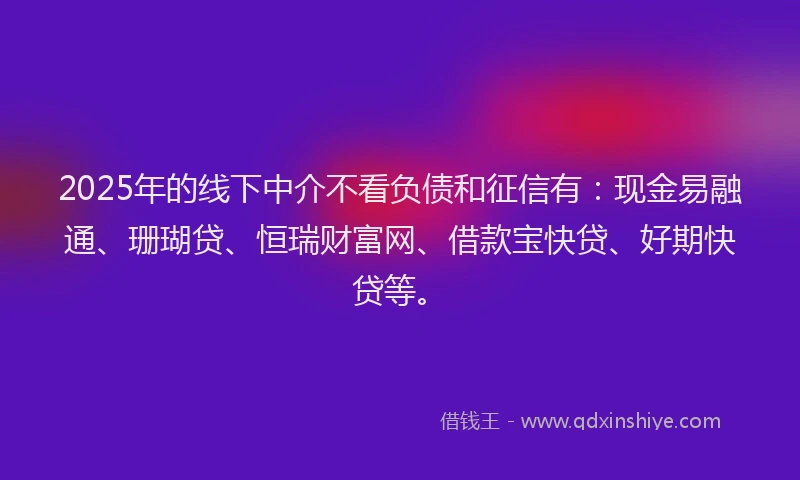 2025年的线下中介不看负债和征信有：现金易融通、珊瑚贷、恒瑞财富网、借款宝快贷、好期快贷等。
