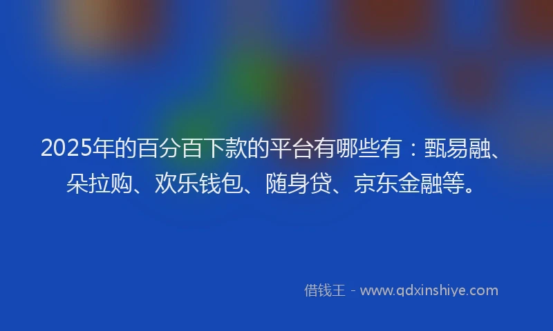 2025年的百分百下款的平台有哪些有：甄易融、朵拉购、欢乐钱包、随身贷、京东金融等。