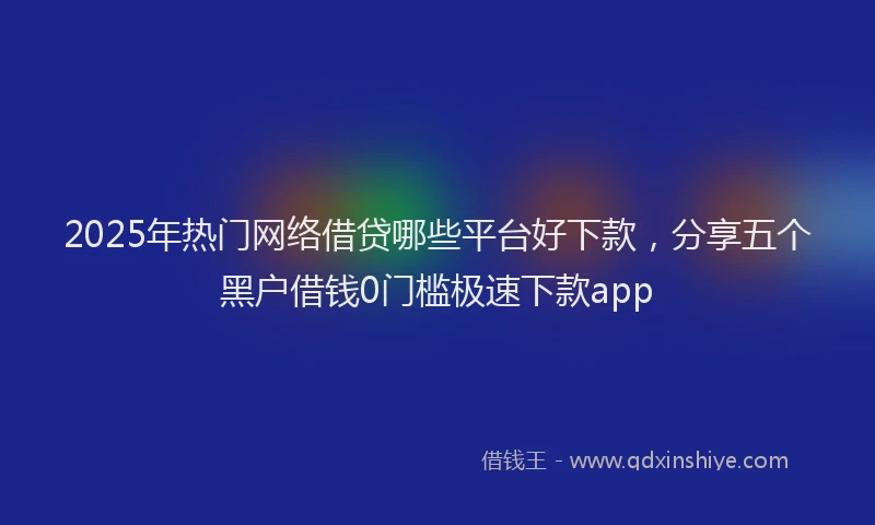 2025年热门网络借贷哪些平台好下款，分享五个黑户借钱0门槛极速下款app