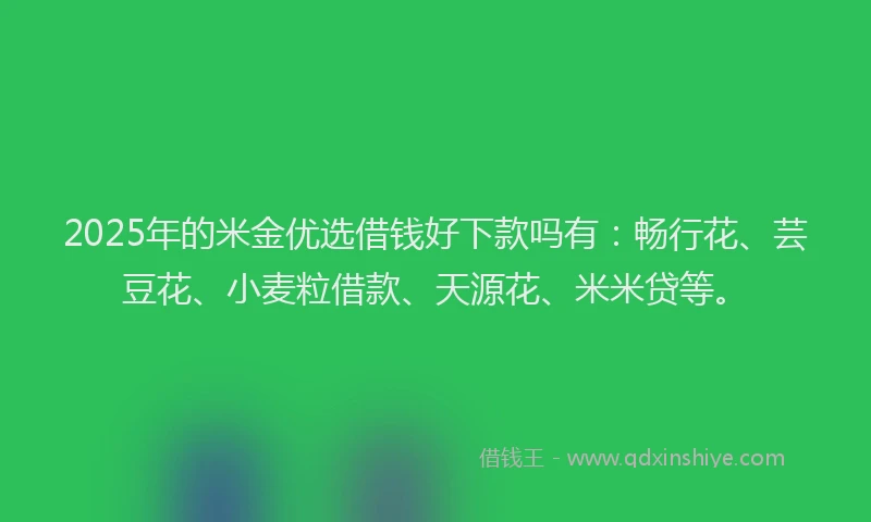 2025年的米金优选借钱好下款吗有：畅行花、芸豆花、小麦粒借款、天源花、米米贷等。