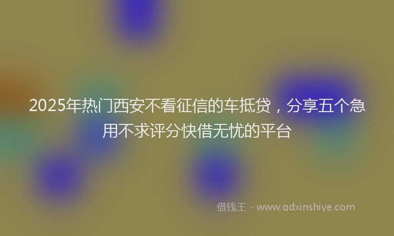 2025年热门西安不看征信的车抵贷，分享五个急用不求评分快借无忧的平台