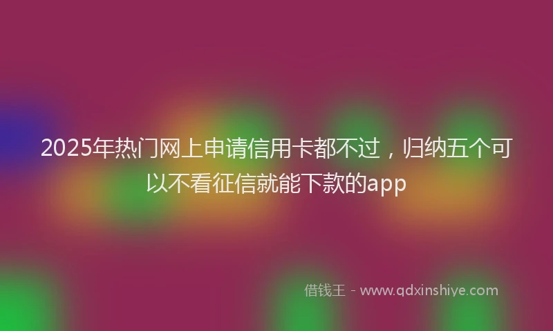2025年热门网上申请信用卡都不过，归纳五个可以不看征信就能下款的app