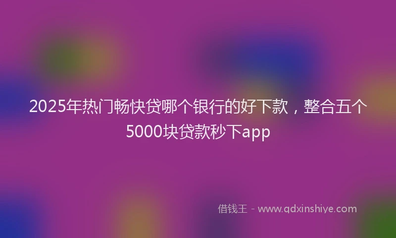 2025年热门畅快贷哪个银行的好下款，整合五个5000块贷款秒下app