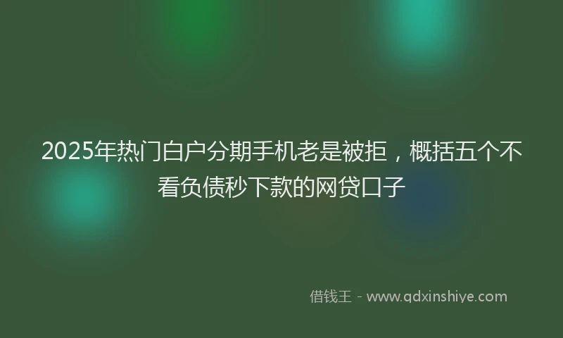2025年热门白户分期手机老是被拒，概括五个不看负债秒下款的网贷口子