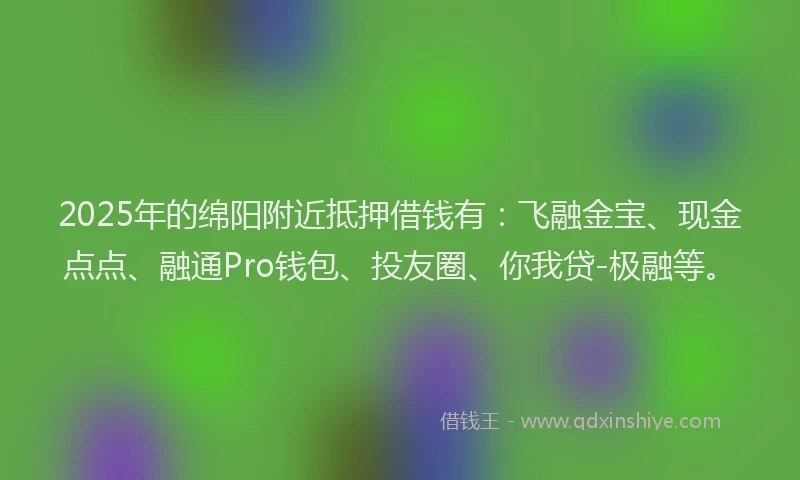 2025年的绵阳附近抵押借钱有：飞融金宝、现金点点、融通Pro钱包、投友圈、你我贷-极融等。