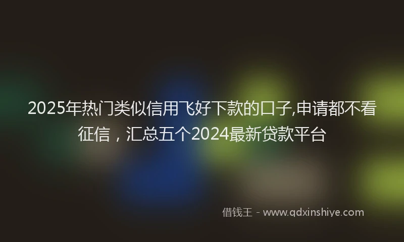 2025年热门类似信用飞好下款的口子,申请都不看征信，汇总五个2024最新贷款平台