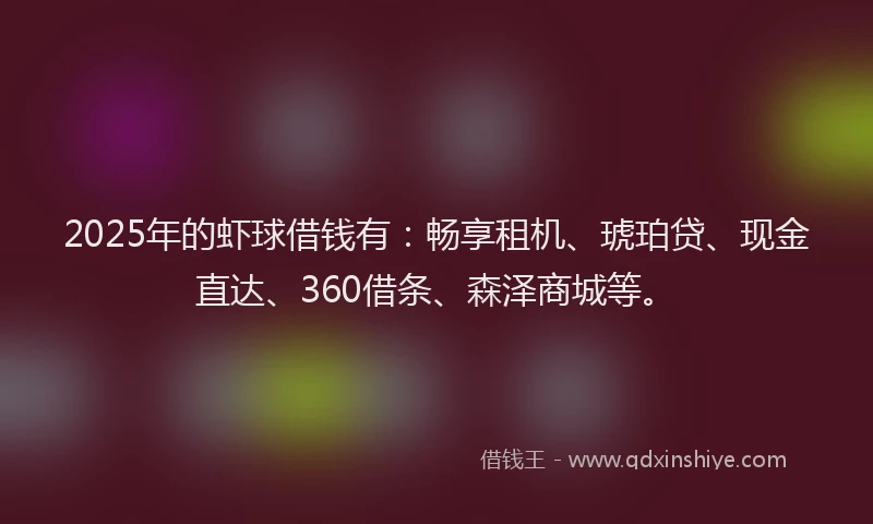 2025年的虾球借钱有：畅享租机、琥珀贷、现金直达、360借条、森泽商城等。