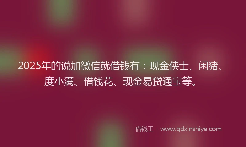 2025年的说加微信就借钱有：现金侠士、闲猪、度小满、借钱花、现金易贷通宝等。