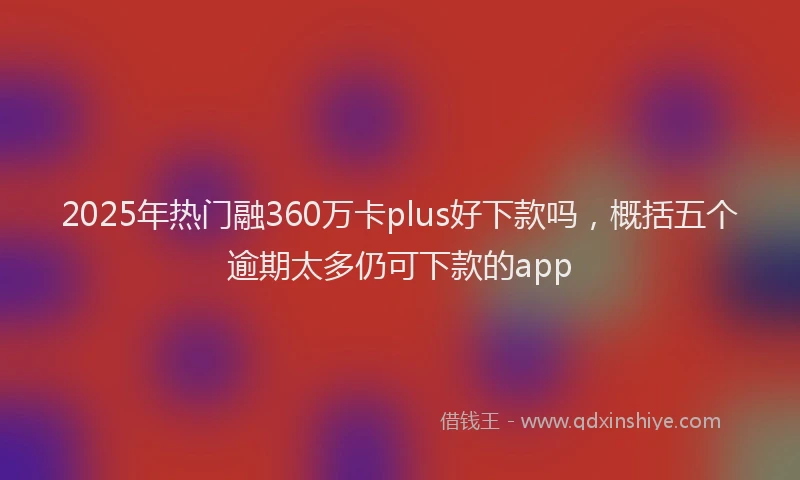 2025年热门融360万卡plus好下款吗，概括五个逾期太多仍可下款的app