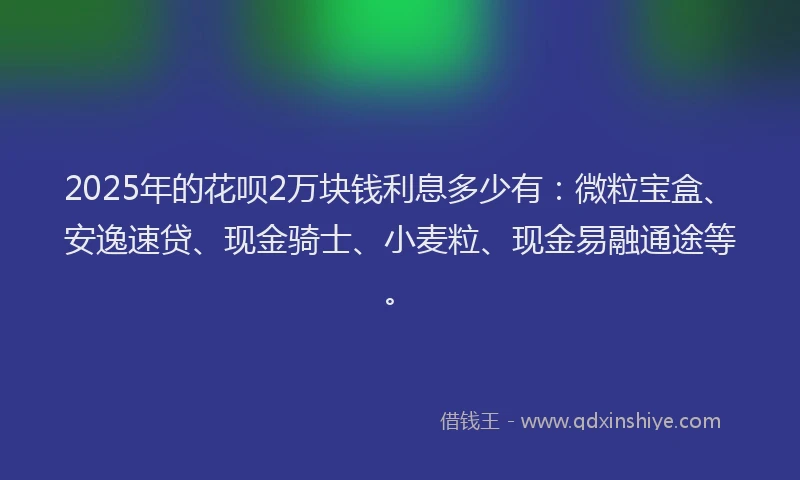 2025年的花呗2万块钱利息多少有：微粒宝盒、安逸速贷、现金骑士、小麦粒、现金易融通途等。