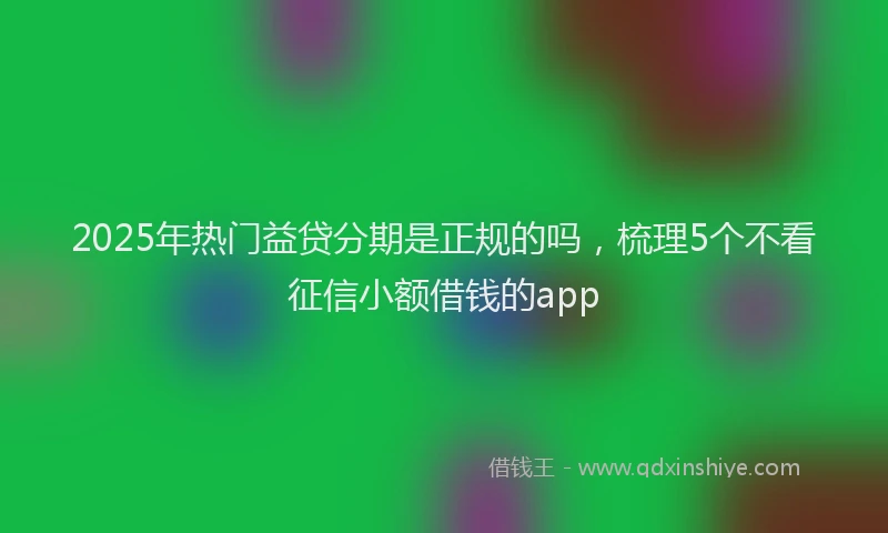 2025年热门益贷分期是正规的吗，梳理5个不看征信小额借钱的app