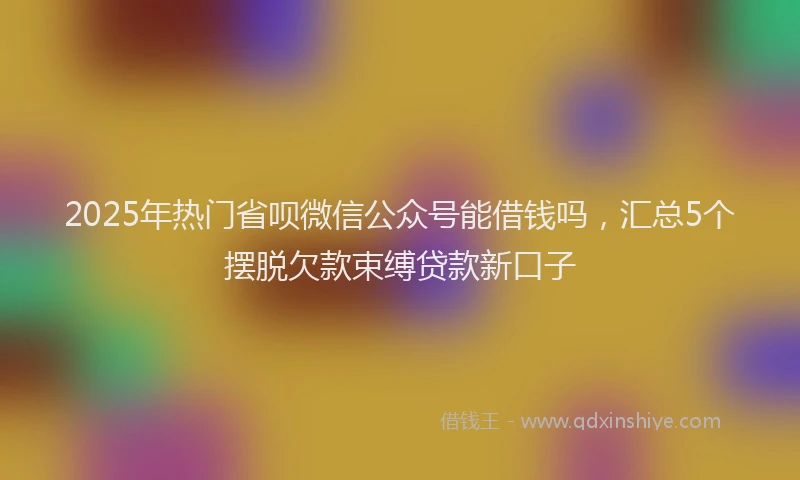 2025年热门省呗微信公众号能借钱吗，汇总5个摆脱欠款束缚贷款新口子