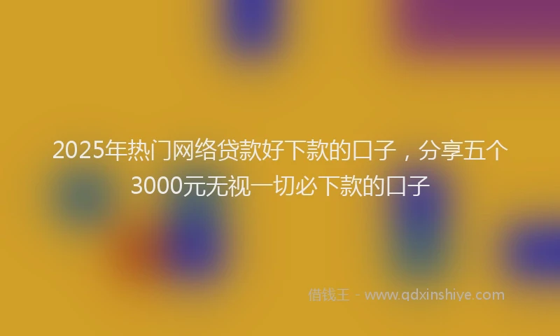 2025年热门网络贷款好下款的口子，分享五个3000元无视一切必下款的口子