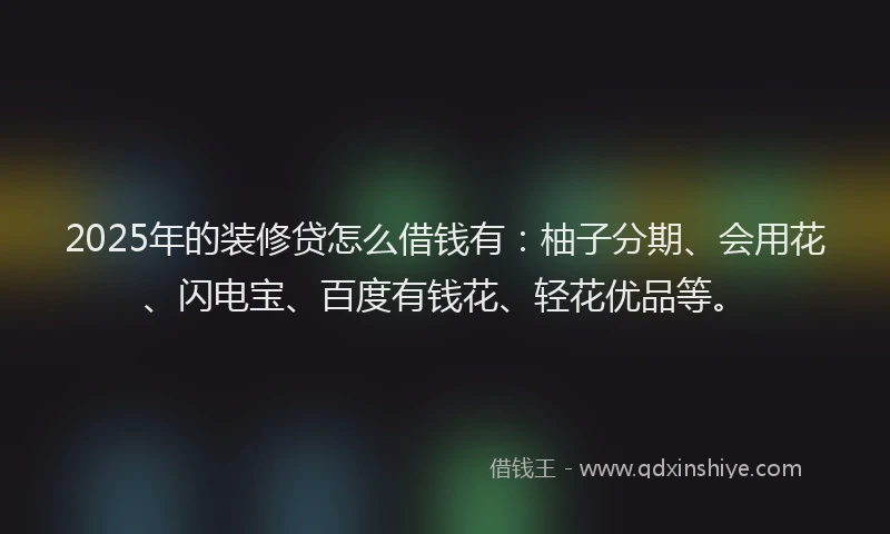 2025年的装修贷怎么借钱有：柚子分期、会用花、闪电宝、百度有钱花、轻花优品等。