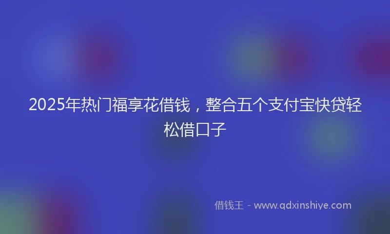 2025年热门福享花借钱，整合五个支付宝快贷轻松借口子