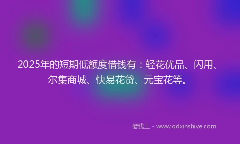 2025年的短期低额度借钱有：轻花优品、闪用、尔集商城、快易花贷、元宝花等。