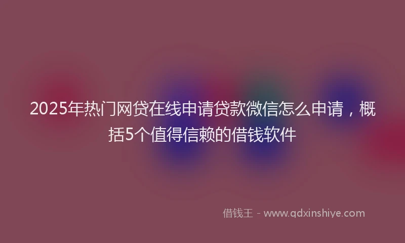 2025年热门网贷在线申请贷款微信怎么申请，概括5个值得信赖的借钱软件