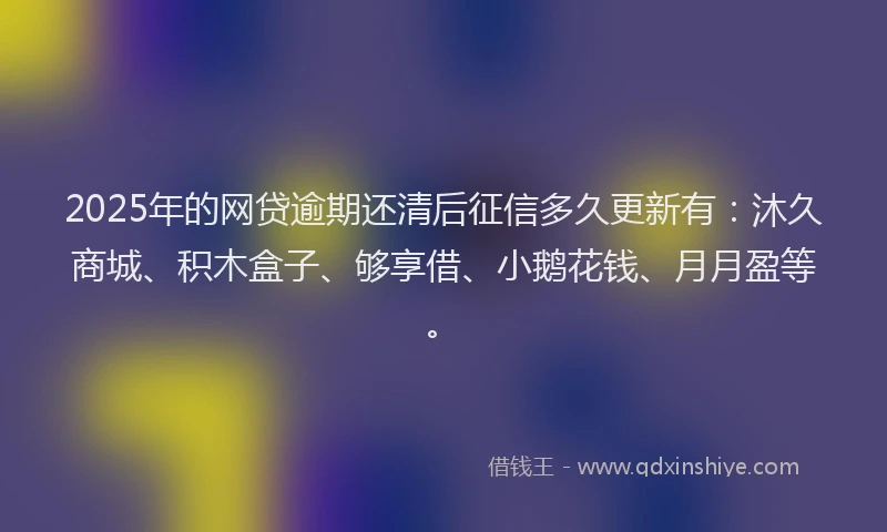 2025年的网贷逾期还清后征信多久更新有：沐久商城、积木盒子、够享借、小鹅花钱、月月盈等。