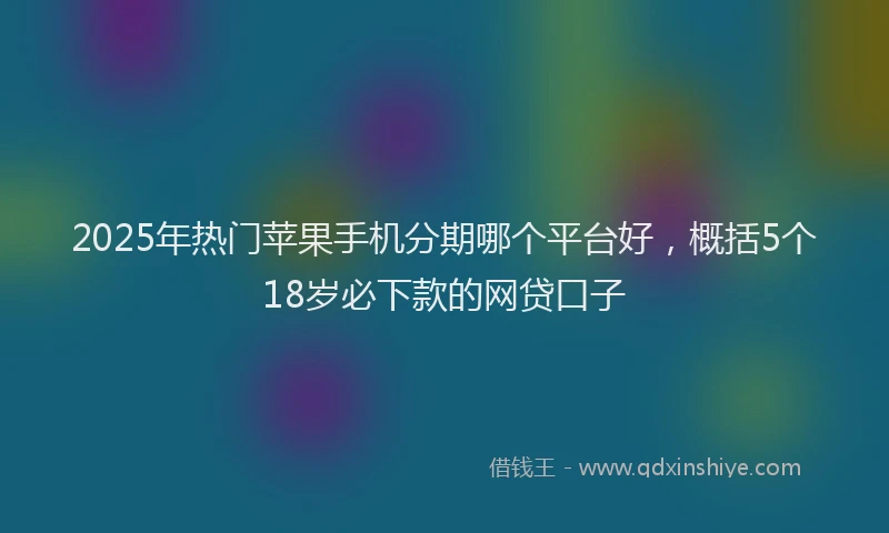 2025年热门苹果手机分期哪个平台好，概括5个18岁必下款的网贷口子