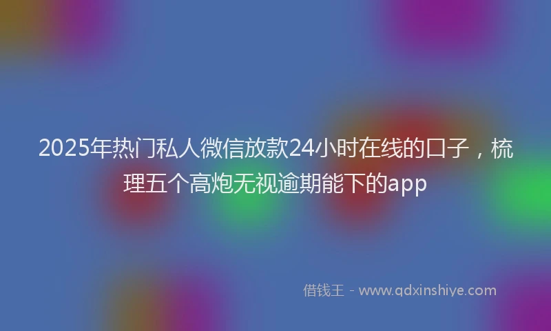 2025年热门私人微信放款24小时在线的口子，梳理五个高炮无视逾期能下的app