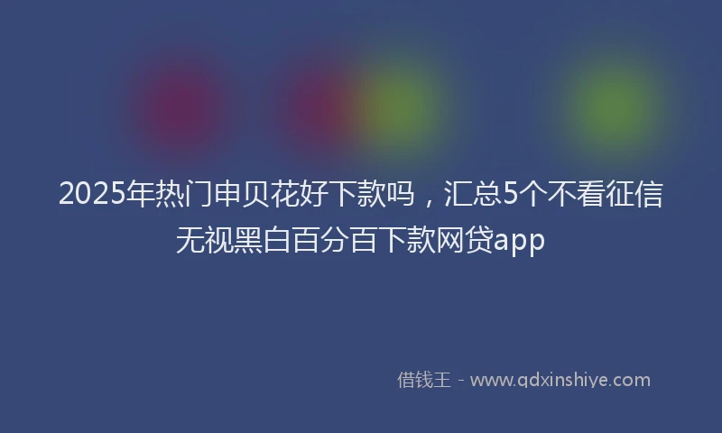 2025年热门申贝花好下款吗，汇总5个不看征信无视黑白百分百下款网贷app