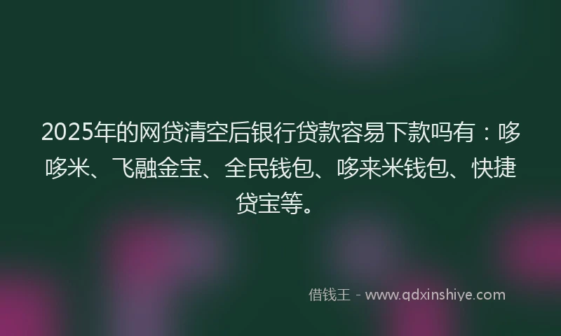 2025年的网贷清空后银行贷款容易下款吗有：哆哆米、飞融金宝、全民钱包、哆来米钱包、快捷贷宝等。