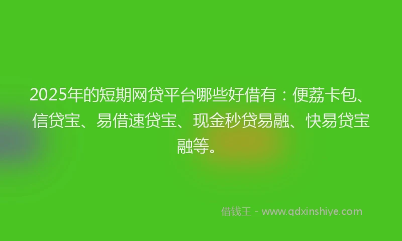 2025年的短期网贷平台哪些好借有：便荔卡包、信贷宝、易借速贷宝、现金秒贷易融、快易贷宝融等。